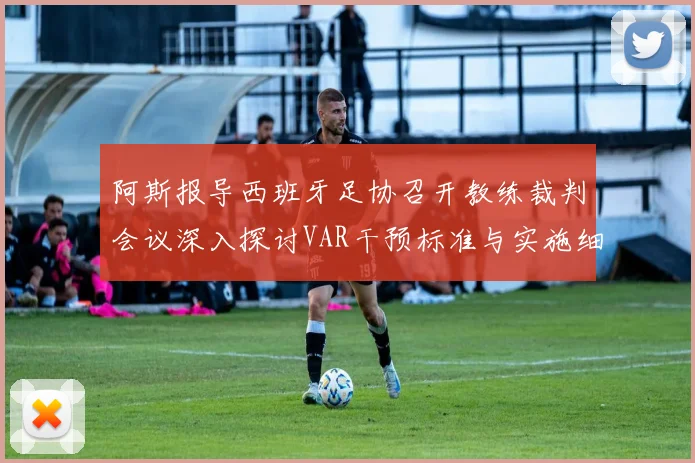 阿斯报导西班牙足协召开教练裁判会议深入探讨VAR干预标准与实施细则