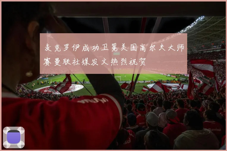 麦克罗伊成功卫冕美国高尔夫大师赛曼联社媒发文热烈祝贺