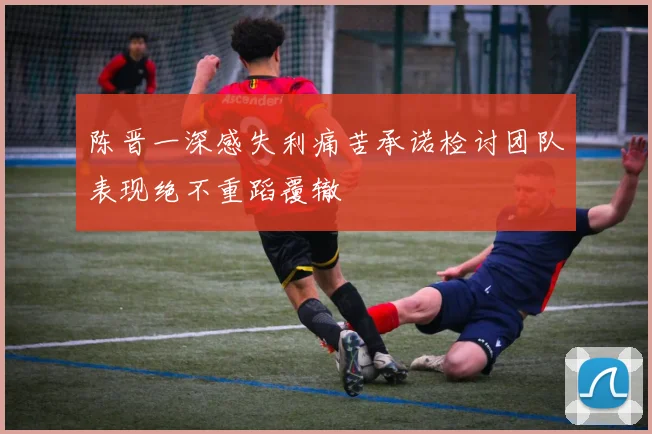 陈晋一深感失利痛苦承诺检讨团队表现绝不重蹈覆辙