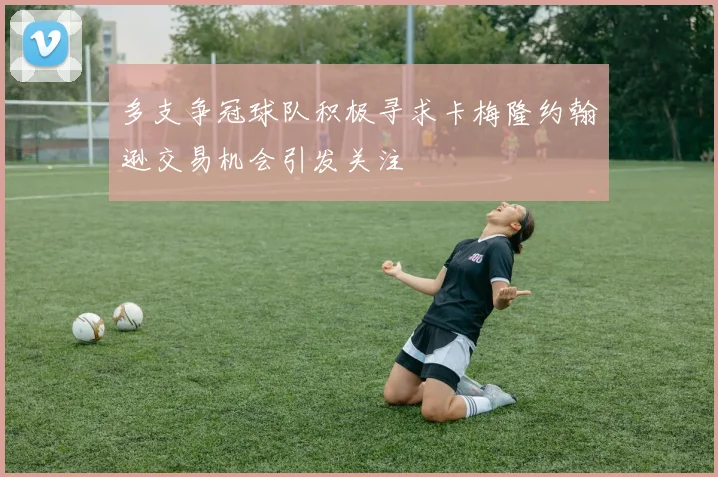 多支争冠球队积极寻求卡梅隆约翰逊交易机会引发关注