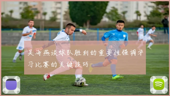 吴海燕谈球队胜利的重要性强调学习比赛的关键技巧