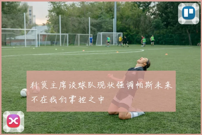 科莫主席谈球队现状强调帕斯未来不在我们掌控之中