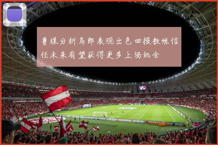 鲁媒分析乌郎表现出色回报教练信任未来有望获得更多上场机会