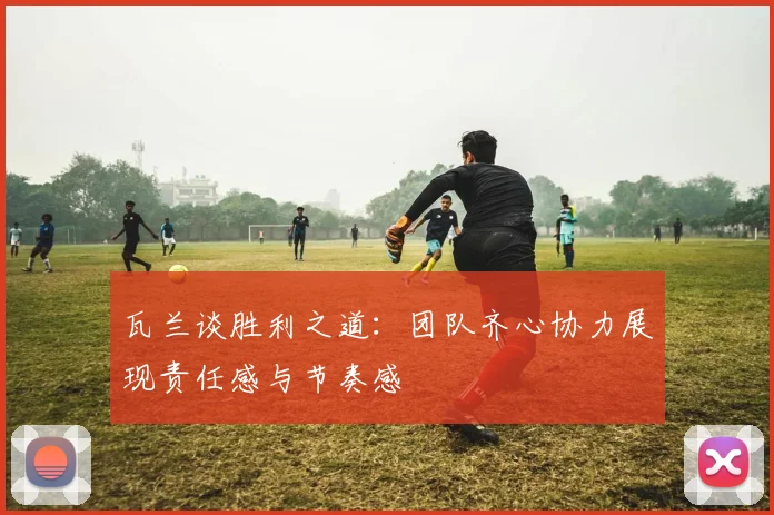 瓦兰谈胜利之道：团队齐心协力展现责任感与节奏感