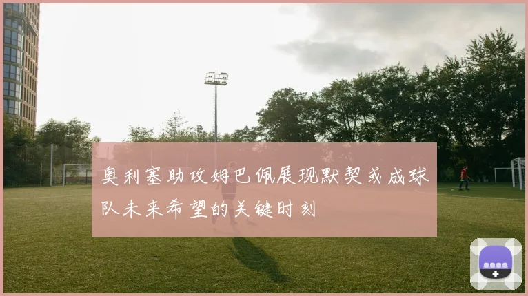 奥利塞助攻姆巴佩展现默契或成球队未来希望的关键时刻