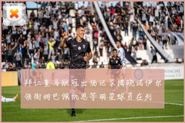 拜仁皇马欧冠出场记录揭晓诺伊尔领衔姆巴佩凯恩等明星球员在列