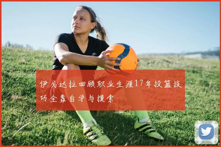 伊戈达拉回顾职业生涯17年投篮技巧全靠自学与摸索