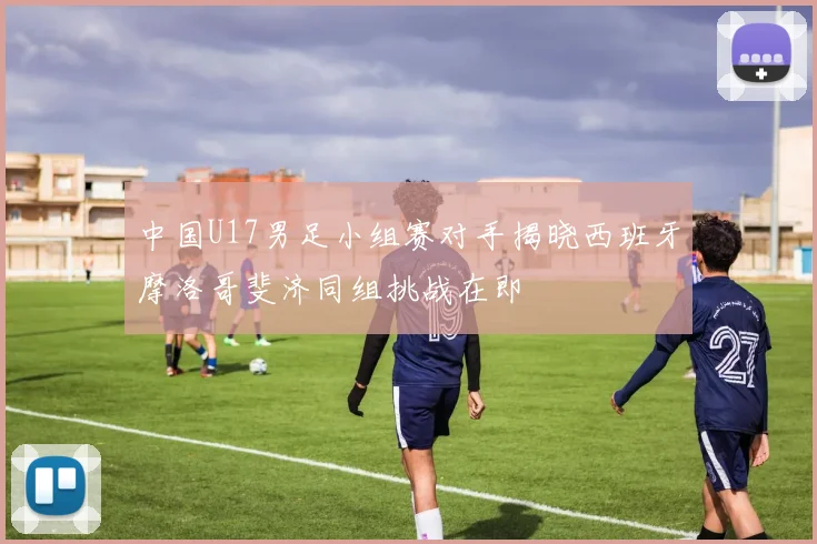 中国U17男足小组赛对手揭晓西班牙摩洛哥斐济同组挑战在即