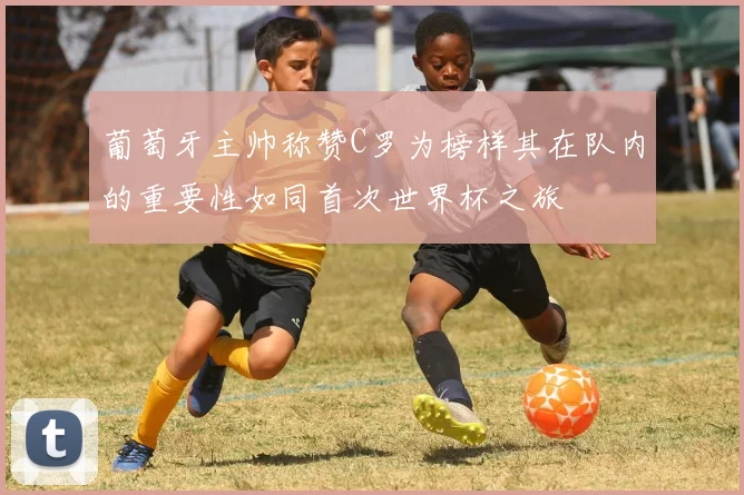 葡萄牙主帅称赞C罗为榜样其在队内的重要性如同首次世界杯之旅