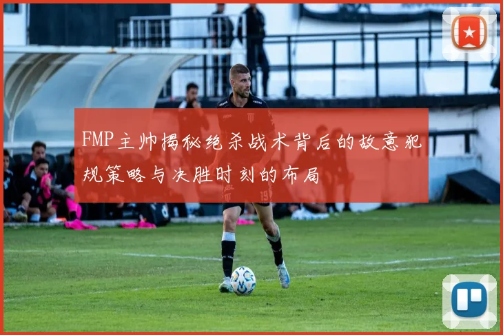 FMP主帅揭秘绝杀战术背后的故意犯规策略与决胜时刻的布局