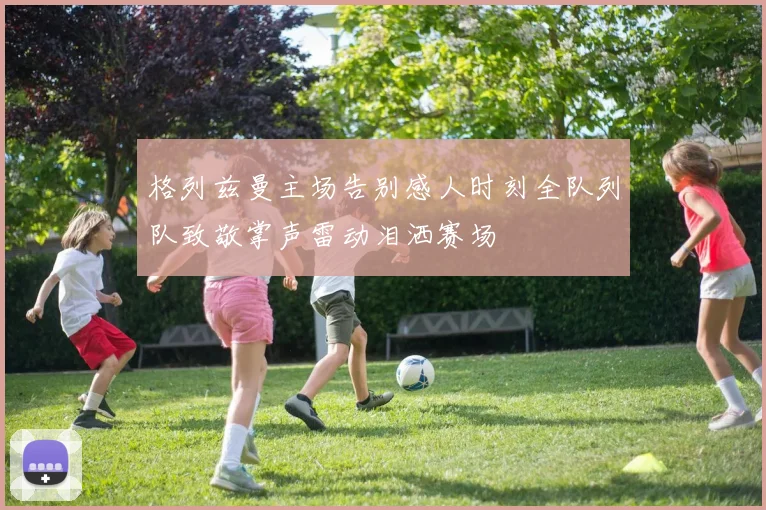 格列兹曼主场告别感人时刻全队列队致敬掌声雷动泪洒赛场