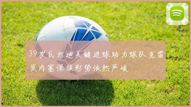 39岁瓦尔迪关键进球助力球队克雷莫内塞保级形势依然严峻