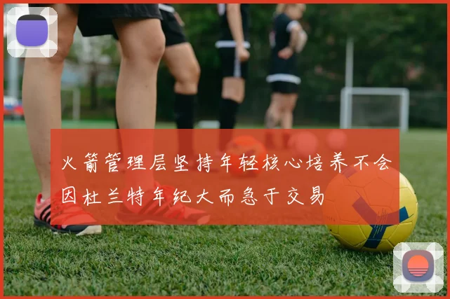 火箭管理层坚持年轻核心培养不会因杜兰特年纪大而急于交易
