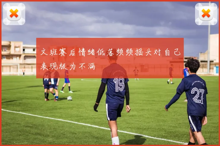 文班赛后情绪低落频频摇头对自己表现极为不满