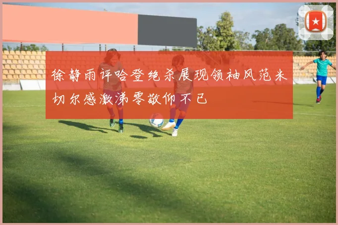 徐静雨评哈登绝杀展现领袖风范米切尔感激涕零敬仰不已